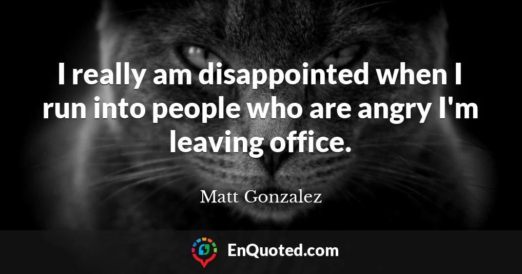 I really am disappointed when I run into people who are angry I'm leaving office.