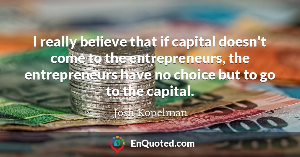I really believe that if capital doesn't come to the entrepreneurs, the entrepreneurs have no choice but to go to the capital.