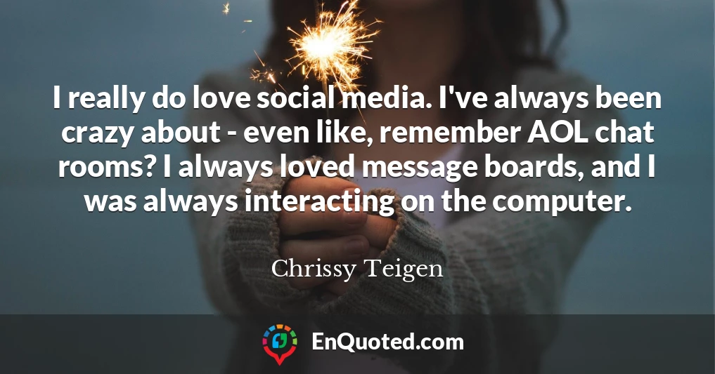 I really do love social media. I've always been crazy about - even like, remember AOL chat rooms? I always loved message boards, and I was always interacting on the computer.