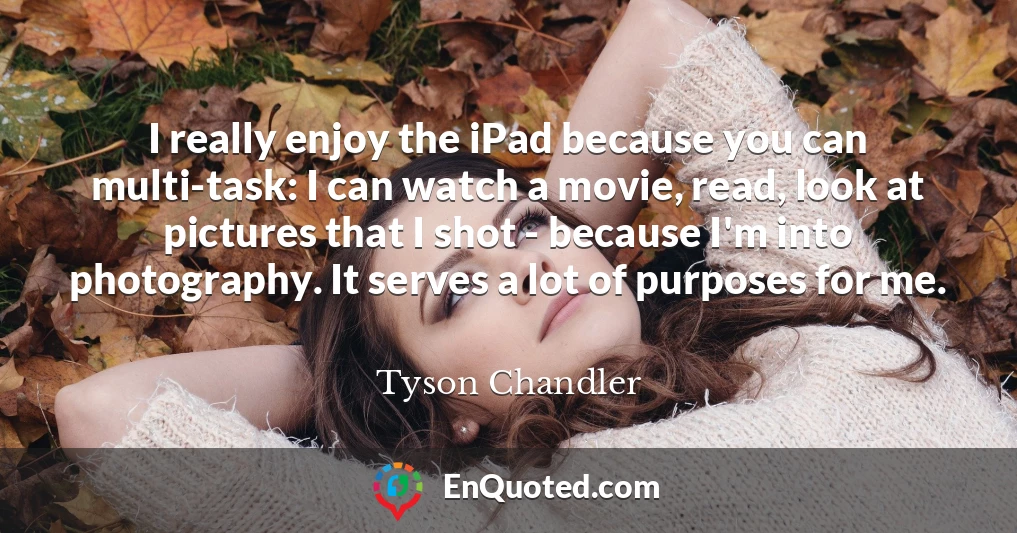I really enjoy the iPad because you can multi-task: I can watch a movie, read, look at pictures that I shot - because I'm into photography. It serves a lot of purposes for me.