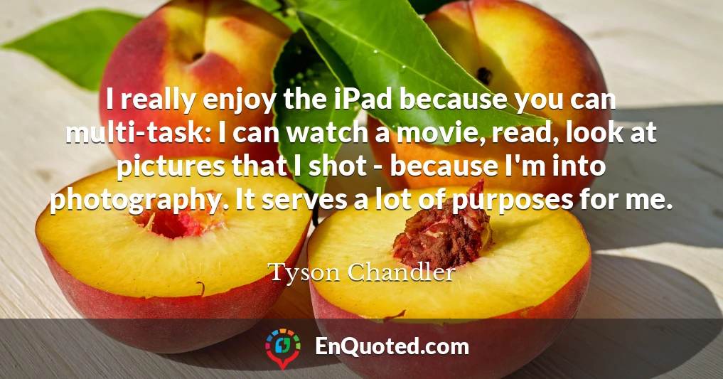 I really enjoy the iPad because you can multi-task: I can watch a movie, read, look at pictures that I shot - because I'm into photography. It serves a lot of purposes for me.