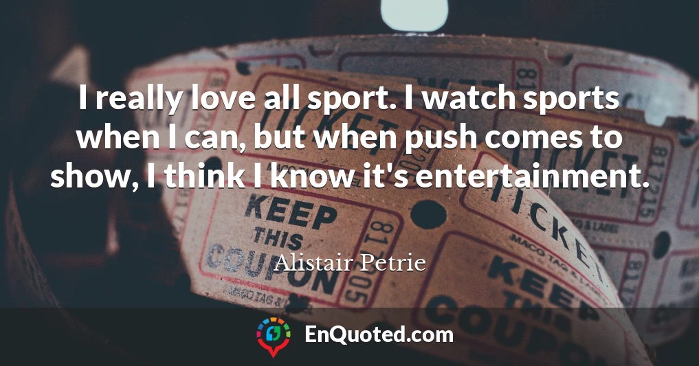 I really love all sport. I watch sports when I can, but when push comes to show, I think I know it's entertainment.