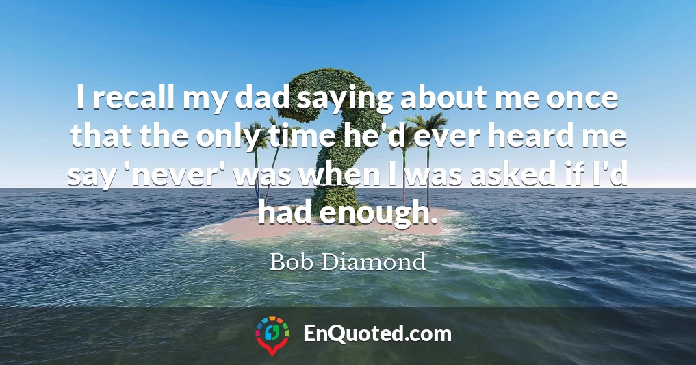 I recall my dad saying about me once that the only time he'd ever heard me say 'never' was when I was asked if I'd had enough.