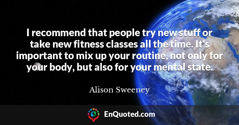 I recommend that people try new stuff or take new fitness classes all the time. It's important to mix up your routine, not only for your body, but also for your mental state.