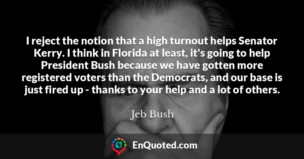 I reject the notion that a high turnout helps Senator Kerry. I think in Florida at least, it's going to help President Bush because we have gotten more registered voters than the Democrats, and our base is just fired up - thanks to your help and a lot of others. I reject the notion that a high turnout helps Senator Kerry. I think in Florida at least, it's going to help President Bush because we have gotten more registered voters than the Democrats, and our base is just fired up - thanks to your help and a lot of others.