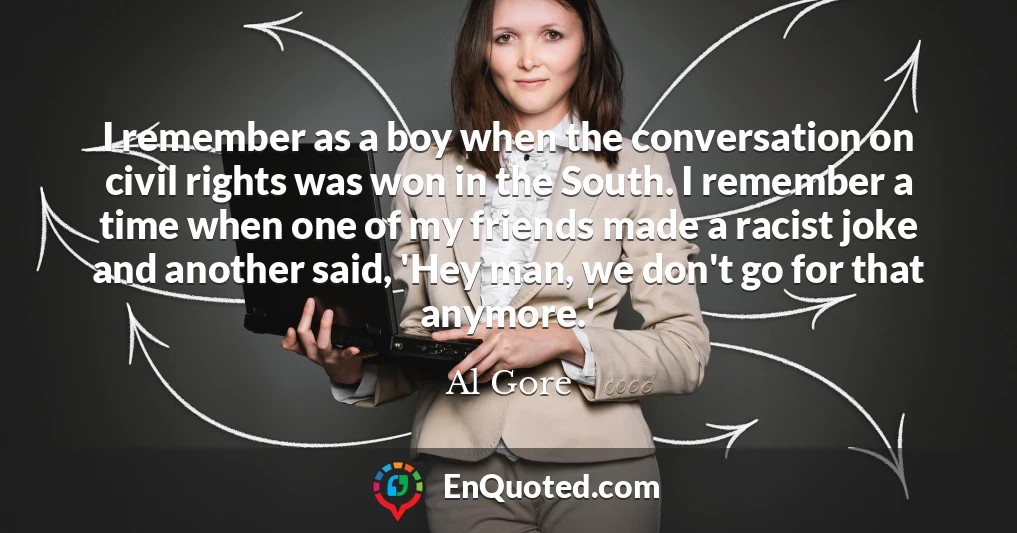 I remember as a boy when the conversation on civil rights was won in the South. I remember a time when one of my friends made a racist joke and another said, 'Hey man, we don't go for that anymore.' I remember as a boy when the conversation on civil rights was won in the South. I remember a time when one of my friends made a racist joke and another said, 'Hey man, we don't go for that anymore.'
