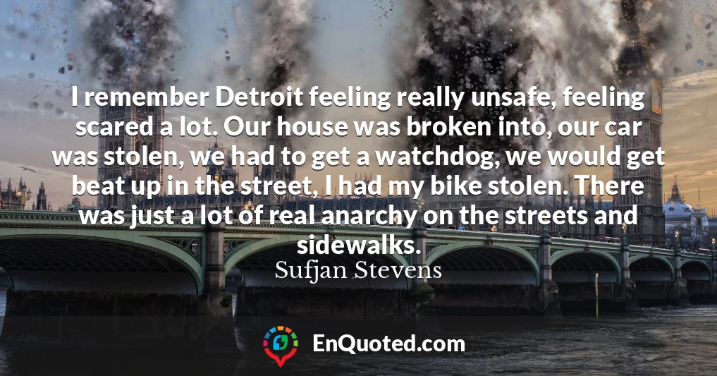 I remember Detroit feeling really unsafe, feeling scared a lot. Our house was broken into, our car was stolen, we had to get a watchdog, we would get beat up in the street, I had my bike stolen. There was just a lot of real anarchy on the streets and sidewalks.