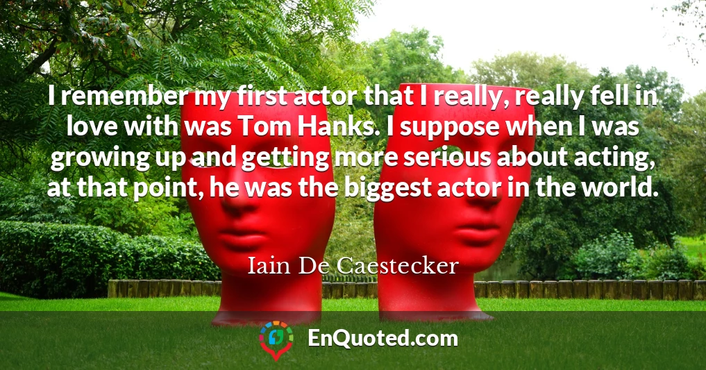 I remember my first actor that I really, really fell in love with was Tom Hanks. I suppose when I was growing up and getting more serious about acting, at that point, he was the biggest actor in the world.