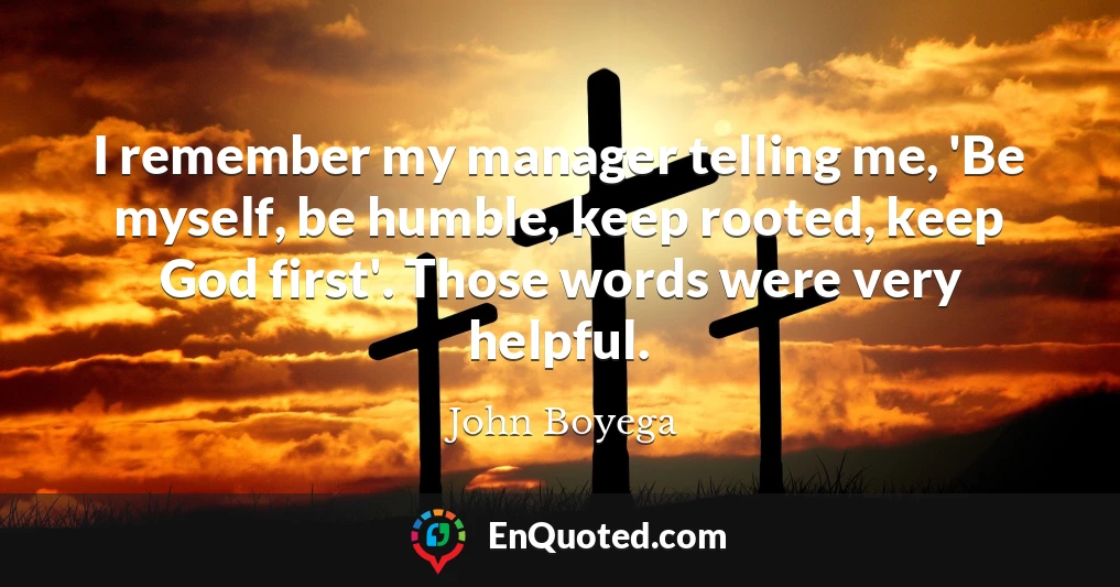 I remember my manager telling me, 'Be myself, be humble, keep rooted, keep God first'. Those words were very helpful.
