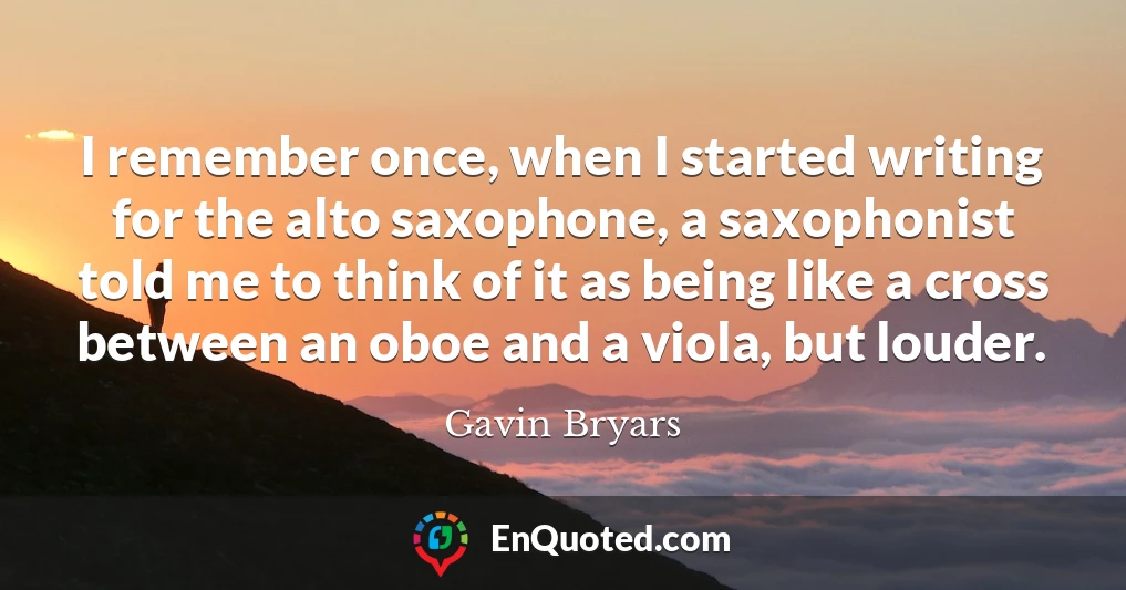 I remember once, when I started writing for the alto saxophone, a saxophonist told me to think of it as being like a cross between an oboe and a viola, but louder.