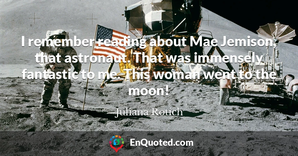 I remember reading about Mae Jemison, that astronaut. That was immensely fantastic to me. This woman went to the moon!