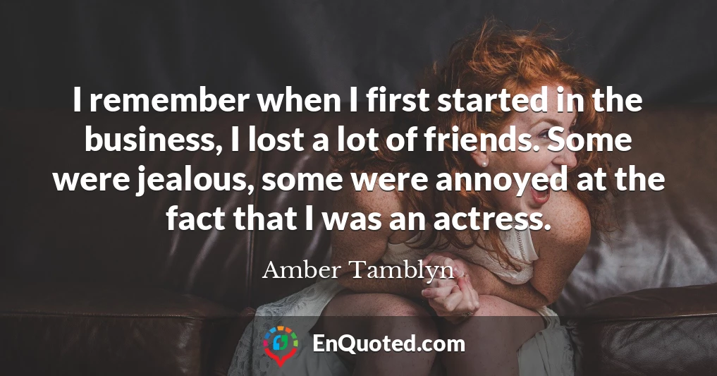 I remember when I first started in the business, I lost a lot of friends. Some were jealous, some were annoyed at the fact that I was an actress. I remember when I first started in the business, I lost a lot of friends. Some were jealous, some were annoyed at the fact that I was an actress.