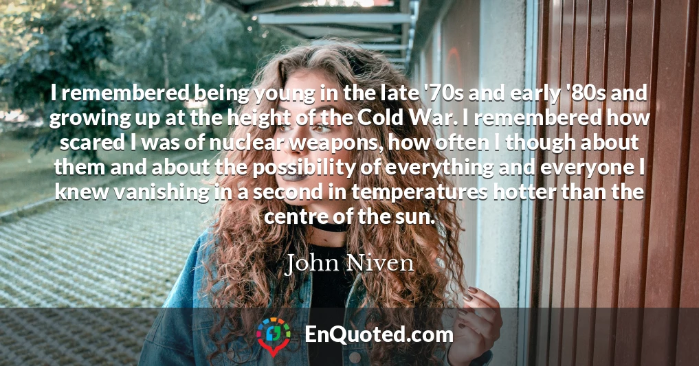 I remembered being young in the late '70s and early '80s and growing up at the height of the Cold War. I remembered how scared I was of nuclear weapons, how often I though about them and about the possibility of everything and everyone I knew vanishing in a second in temperatures hotter than the centre of the sun.
