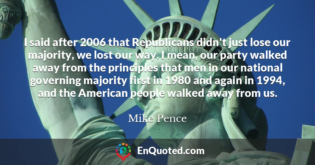 I said after 2006 that Republicans didn't just lose our majority, we lost our way. I mean, our party walked away from the principles that men in our national governing majority first in 1980 and again in 1994, and the American people walked away from us.