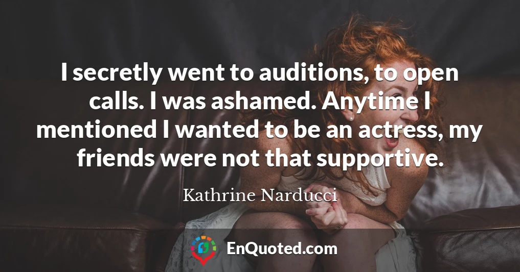 I secretly went to auditions, to open calls. I was ashamed. Anytime I mentioned I wanted to be an actress, my friends were not that supportive.