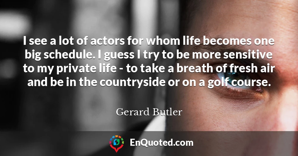 I see a lot of actors for whom life becomes one big schedule. I guess I try to be more sensitive to my private life - to take a breath of fresh air and be in the countryside or on a golf course.