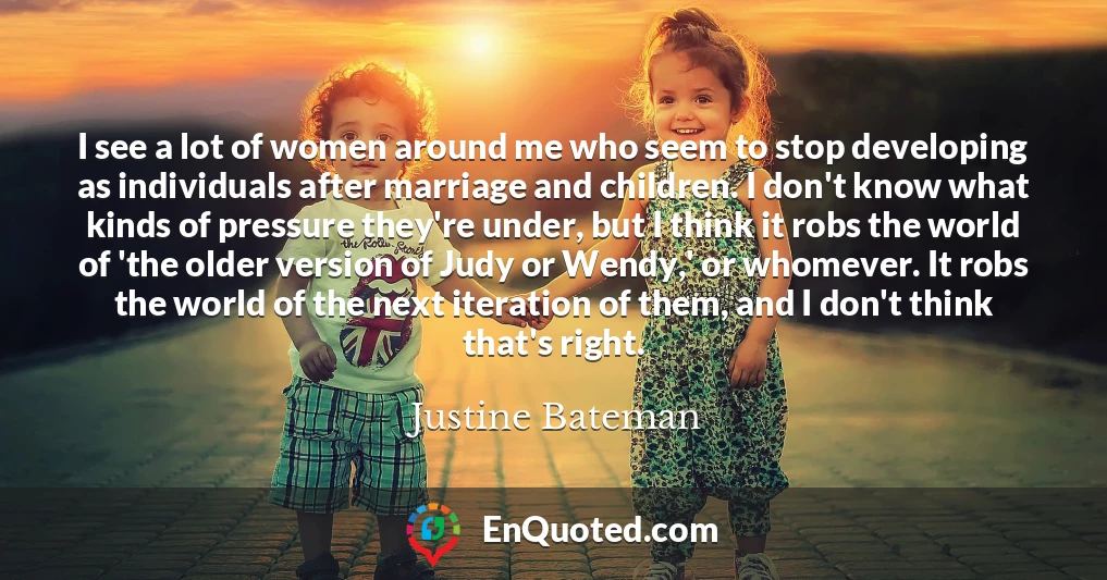 I see a lot of women around me who seem to stop developing as individuals after marriage and children. I don't know what kinds of pressure they're under, but I think it robs the world of 'the older version of Judy or Wendy,' or whomever. It robs the world of the next iteration of them, and I don't think that's right.