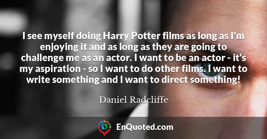 I see myself doing Harry Potter films as long as I'm enjoying it and as long as they are going to challenge me as an actor. I want to be an actor - it's my aspiration - so I want to do other films. I want to write something and I want to direct something! I see myself doing Harry Potter films as long as I'm enjoying it and as long as they are going to challenge me as an actor. I want to be an actor - it's my aspiration - so I want to do other films. I want to write something and I want to direct something!