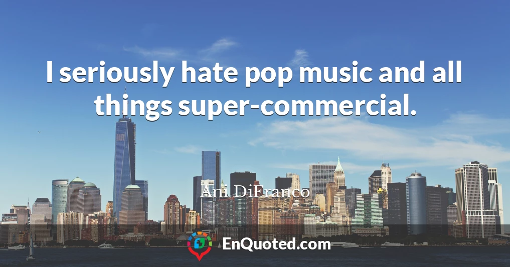 I seriously hate pop music and all things super-commercial.