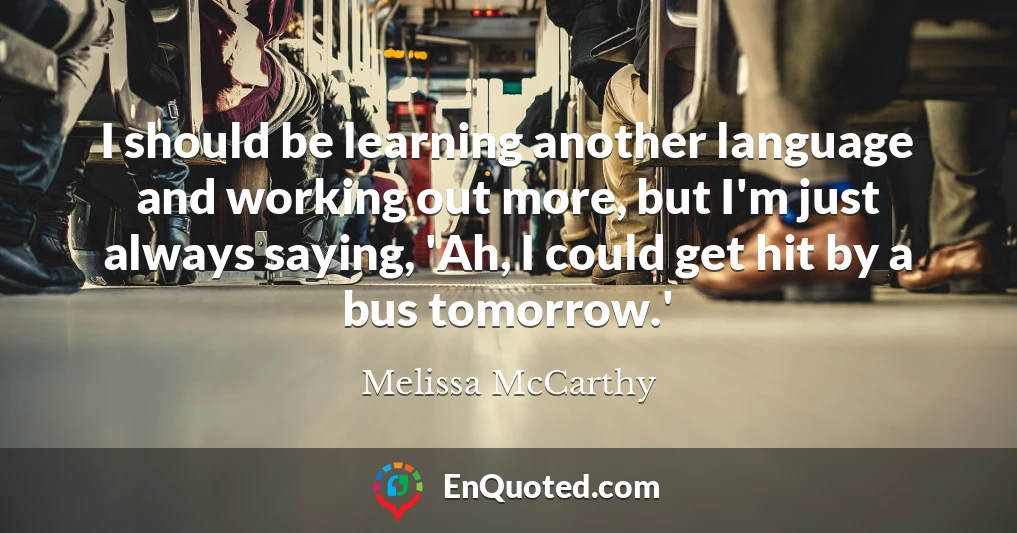 I should be learning another language and working out more, but I'm just always saying, 'Ah, I could get hit by a bus tomorrow.'