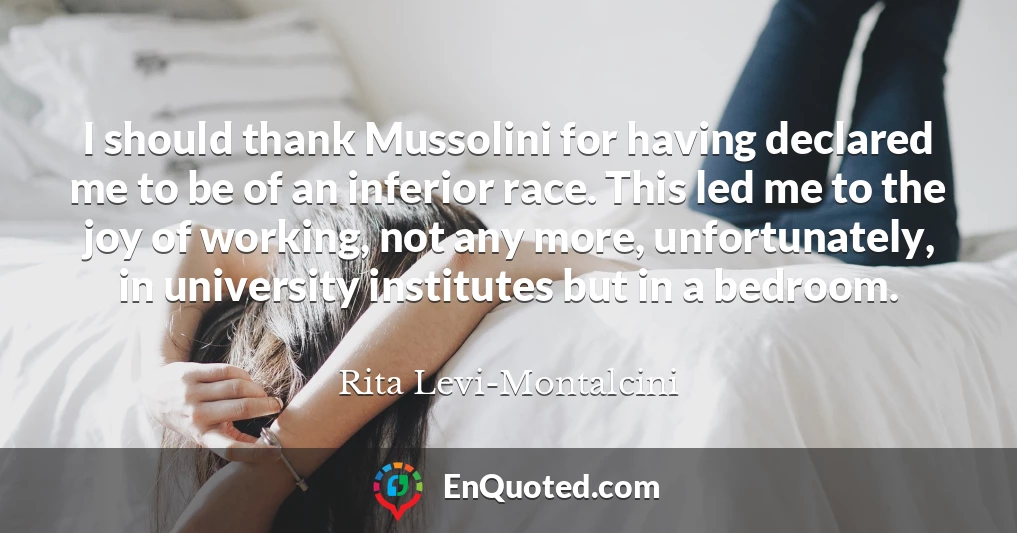 I should thank Mussolini for having declared me to be of an inferior race. This led me to the joy of working, not any more, unfortunately, in university institutes but in a bedroom.