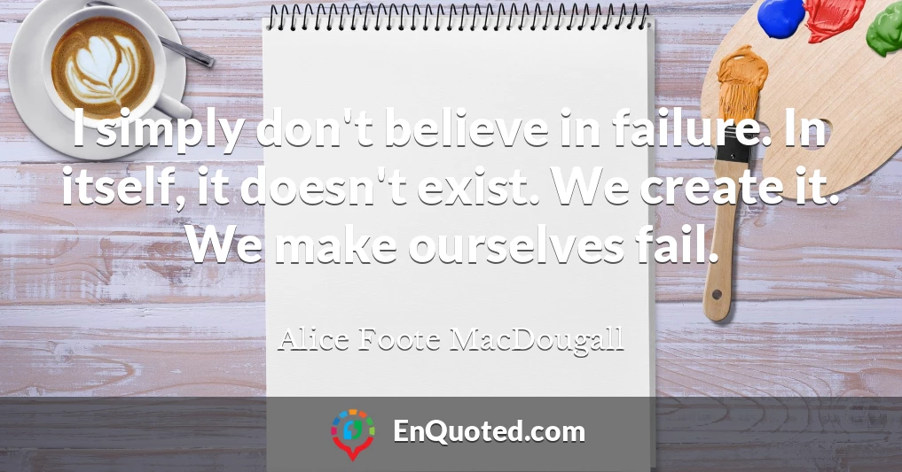 I simply don't believe in failure. In itself, it doesn't exist. We create it. We make ourselves fail.