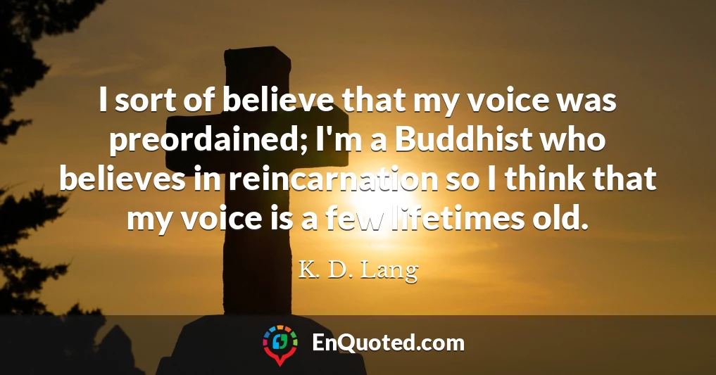 I sort of believe that my voice was preordained; I'm a Buddhist who believes in reincarnation so I think that my voice is a few lifetimes old.