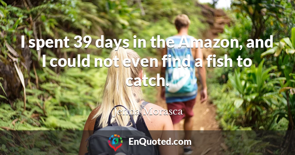 I spent 39 days in the Amazon, and I could not even find a fish to catch.
