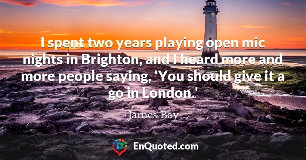I spent two years playing open mic nights in Brighton, and I heard more and more people saying, 'You should give it a go in London.'
