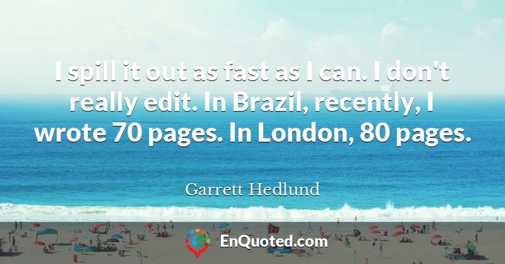I spill it out as fast as I can. I don't really edit. In Brazil, recently, I wrote 70 pages. In London, 80 pages.