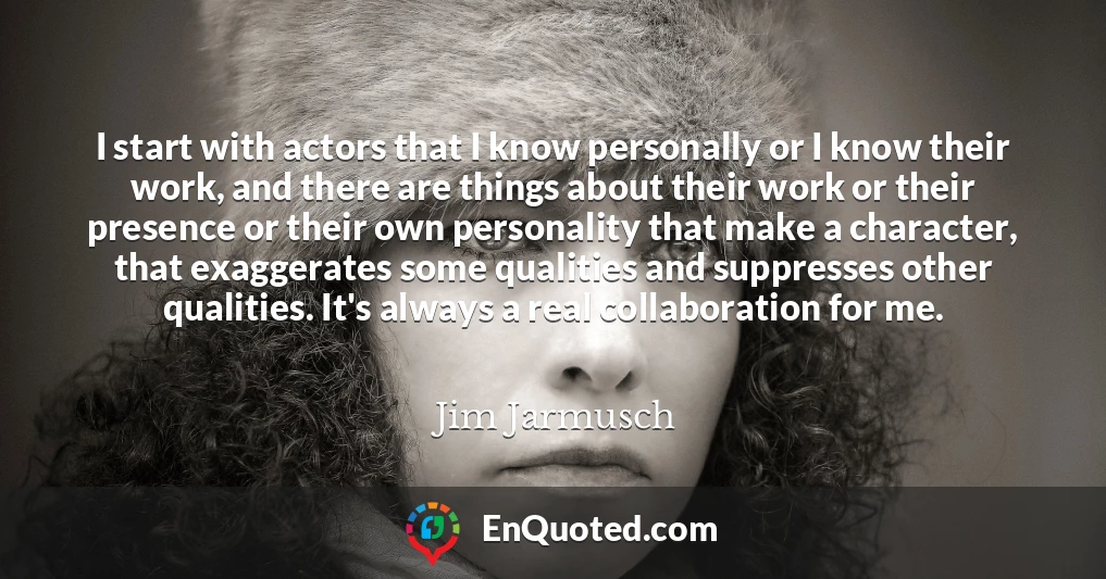 I start with actors that I know personally or I know their work, and there are things about their work or their presence or their own personality that make a character, that exaggerates some qualities and suppresses other qualities. It's always a real collaboration for me.