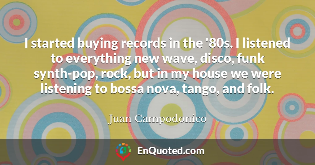 I started buying records in the '80s. I listened to everything new wave, disco, funk synth-pop, rock, but in my house we were listening to bossa nova, tango, and folk.