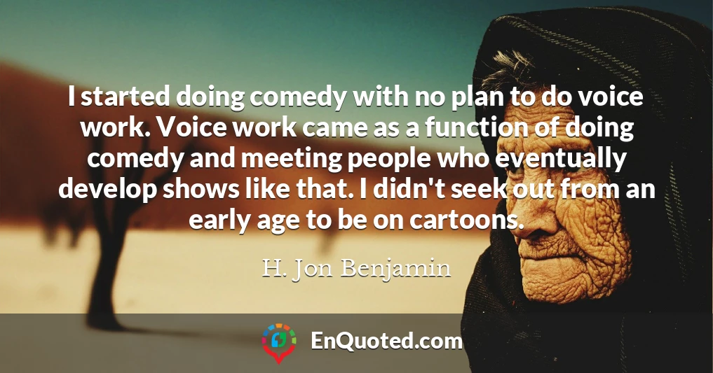 I started doing comedy with no plan to do voice work. Voice work came as a function of doing comedy and meeting people who eventually develop shows like that. I didn't seek out from an early age to be on cartoons.