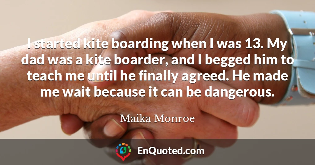 I started kite boarding when I was 13. My dad was a kite boarder, and I begged him to teach me until he finally agreed. He made me wait because it can be dangerous.