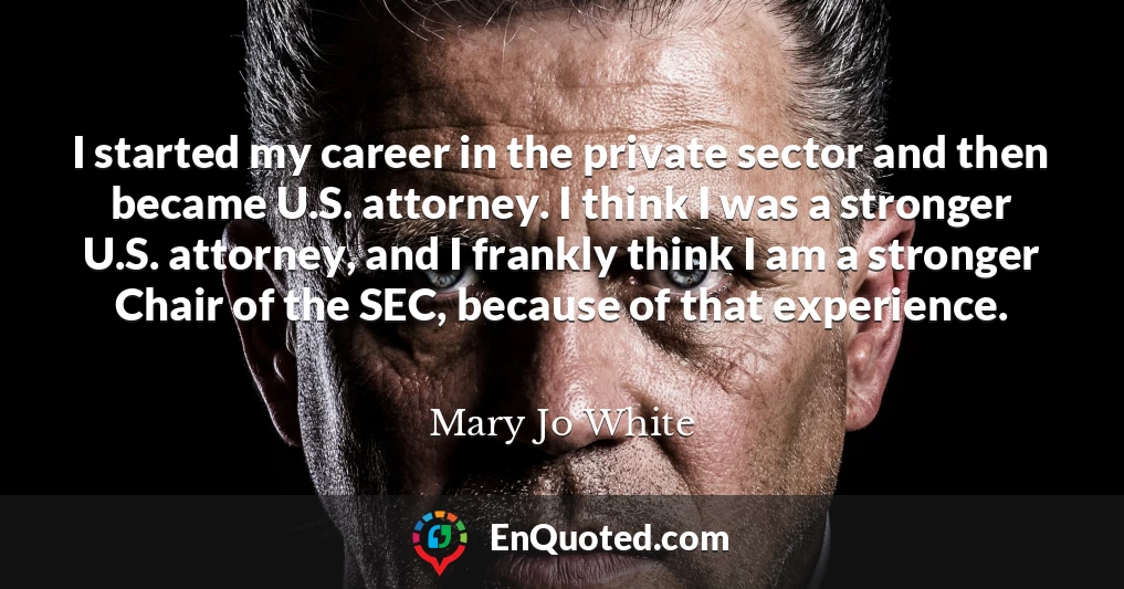 I started my career in the private sector and then became U.S. attorney. I think I was a stronger U.S. attorney, and I frankly think I am a stronger Chair of the SEC, because of that experience.