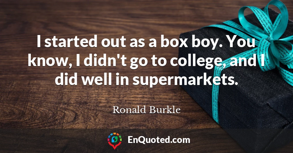 I started out as a box boy. You know, I didn't go to college, and I did well in supermarkets.