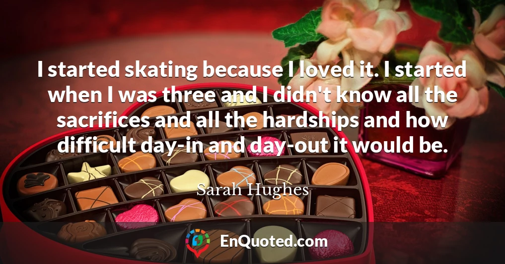 I started skating because I loved it. I started when I was three and I didn't know all the sacrifices and all the hardships and how difficult day-in and day-out it would be.