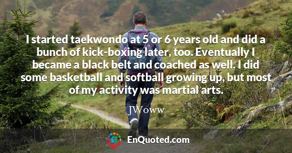 I started taekwondo at 5 or 6 years old and did a bunch of kick-boxing later, too. Eventually I became a black belt and coached as well. I did some basketball and softball growing up, but most of my activity was martial arts.