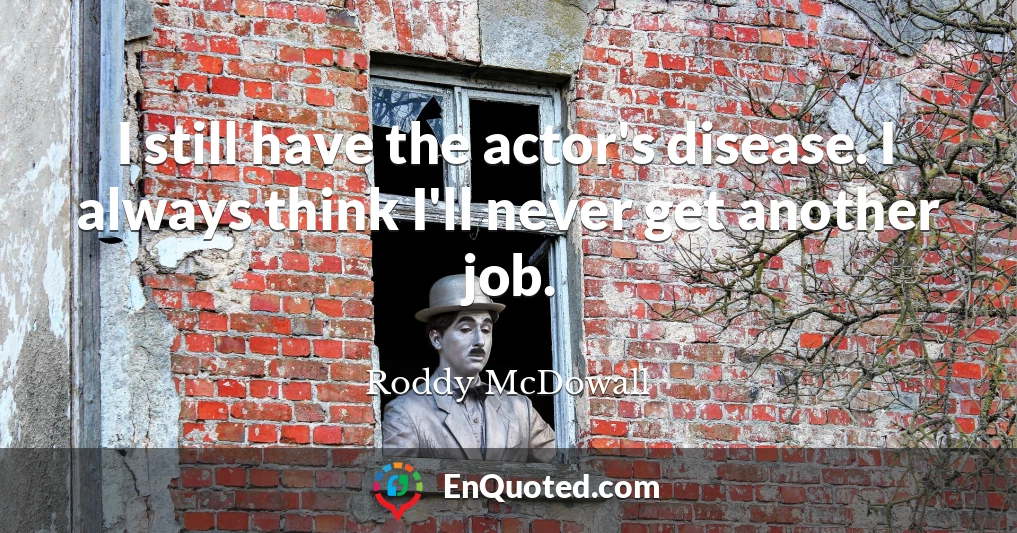 I still have the actor's disease. I always think I'll never get another job.