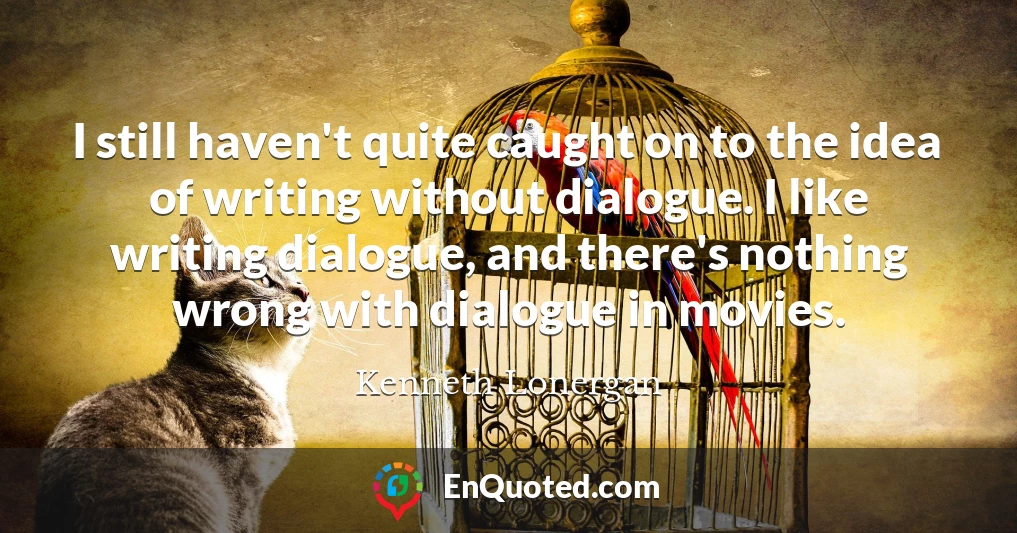 I still haven't quite caught on to the idea of writing without dialogue. I like writing dialogue, and there's nothing wrong with dialogue in movies.