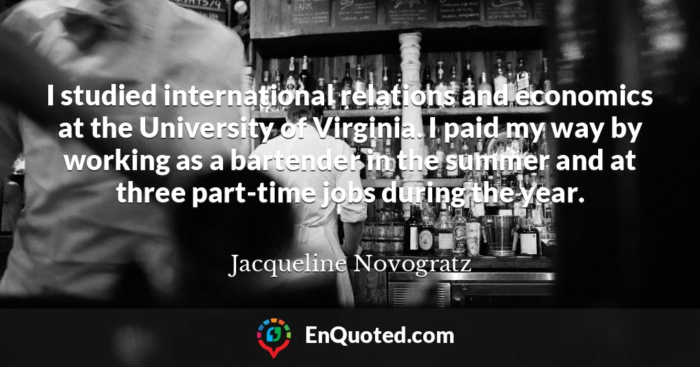I studied international relations and economics at the University of Virginia. I paid my way by working as a bartender in the summer and at three part-time jobs during the year.