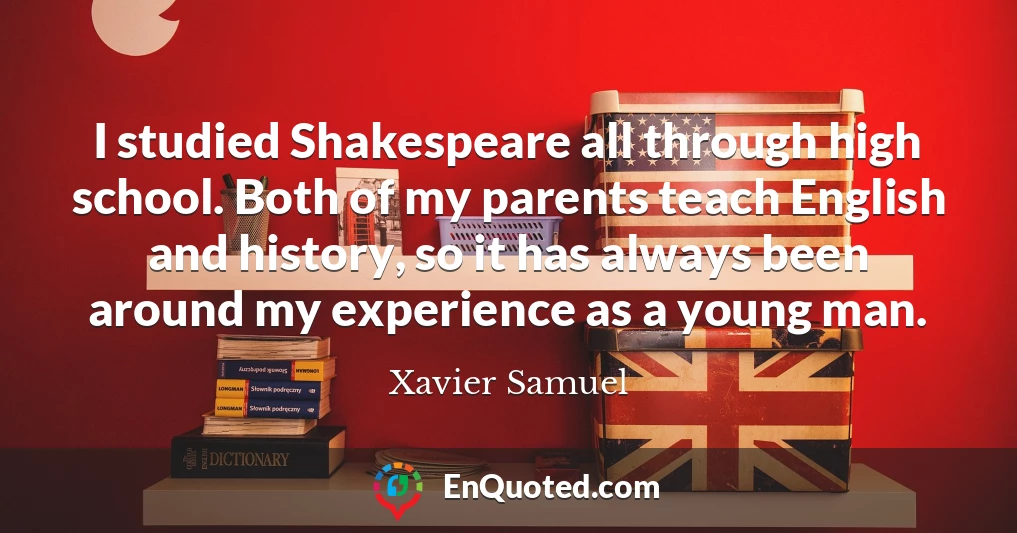 I studied Shakespeare all through high school. Both of my parents teach English and history, so it has always been around my experience as a young man.