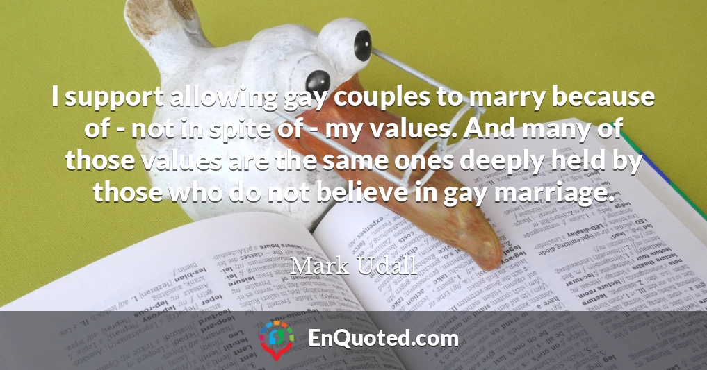 I support allowing gay couples to marry because of - not in spite of - my values. And many of those values are the same ones deeply held by those who do not believe in gay marriage. I support allowing gay couples to marry because of - not in spite of - my values. And many of those values are the same ones deeply held by those who do not believe in gay marriage.