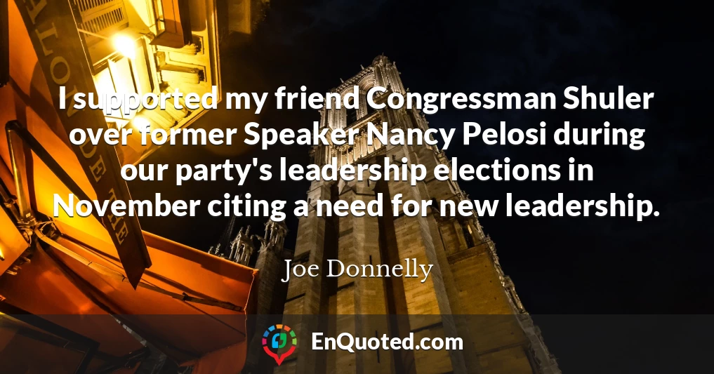 I supported my friend Congressman Shuler over former Speaker Nancy Pelosi during our party's leadership elections in November citing a need for new leadership.