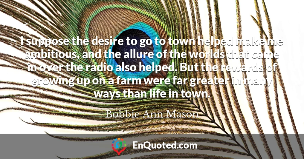 I suppose the desire to go to town helped make me ambitious, and the allure of the worlds that came in over the radio also helped. But the rewards of growing up on a farm were far greater in many ways than life in town. I suppose the desire to go to town helped make me ambitious, and the allure of the worlds that came in over the radio also helped. But the rewards of growing up on a farm were far greater in many ways than life in town.