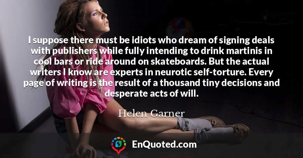 I suppose there must be idiots who dream of signing deals with publishers while fully intending to drink martinis in cool bars or ride around on skateboards. But the actual writers I know are experts in neurotic self-torture. Every page of writing is the result of a thousand tiny decisions and desperate acts of will. I suppose there must be idiots who dream of signing deals with publishers while fully intending to drink martinis in cool bars or ride around on skateboards. But the actual writers I know are experts in neurotic self-torture. Every page of writing is the result of a thousand tiny decisions and desperate acts of will.