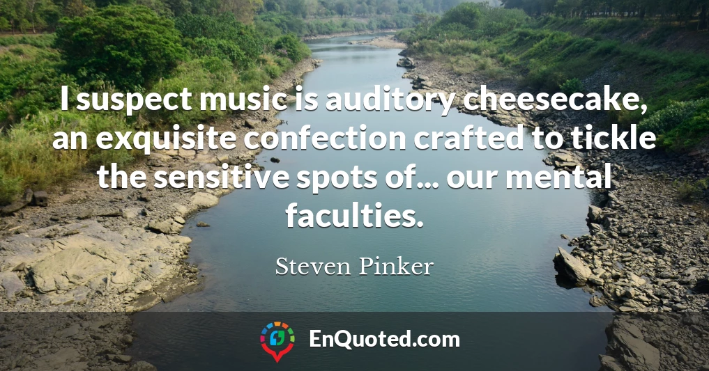 I suspect music is auditory cheesecake, an exquisite confection crafted to tickle the sensitive spots of... our mental faculties. I suspect music is auditory cheesecake, an exquisite confection crafted to tickle the sensitive spots of... our mental faculties.