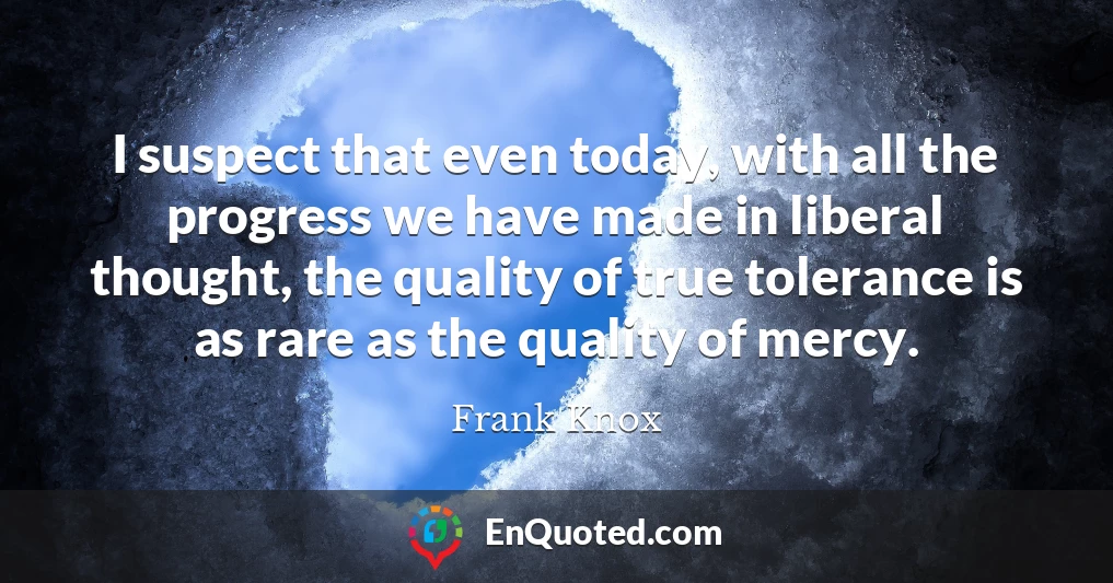 I suspect that even today, with all the progress we have made in liberal thought, the quality of true tolerance is as rare as the quality of mercy.