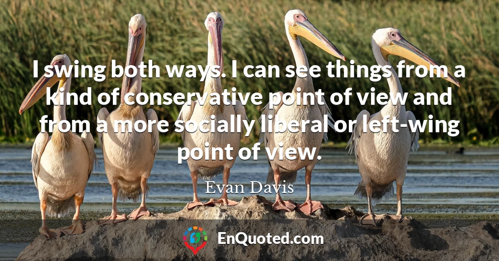 I swing both ways. I can see things from a kind of conservative point of view and from a more socially liberal or left-wing point of view. I swing both ways. I can see things from a kind of conservative point of view and from a more socially liberal or left-wing point of view.