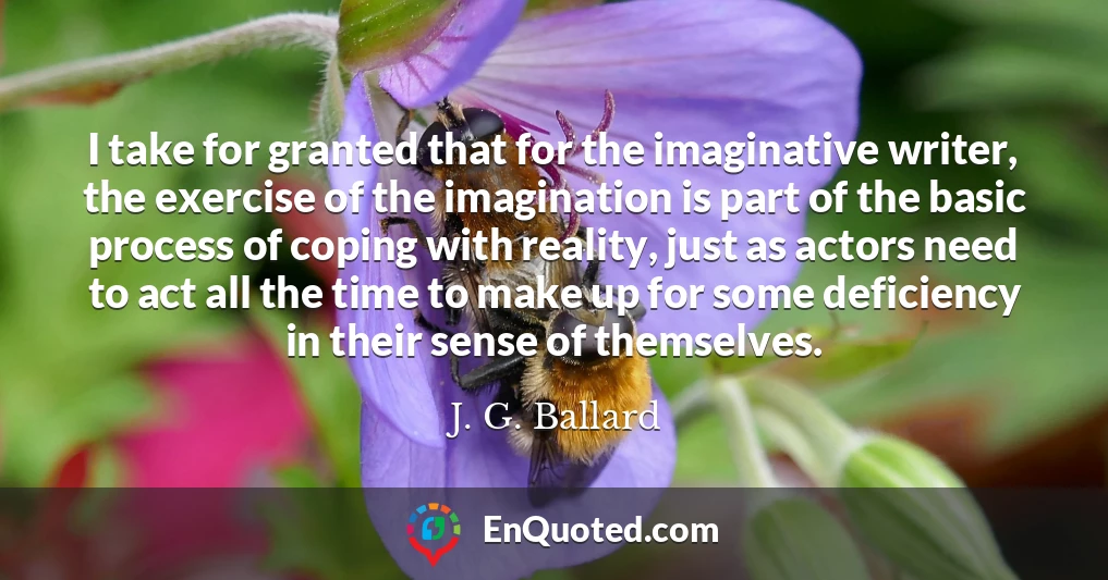 I take for granted that for the imaginative writer, the exercise of the imagination is part of the basic process of coping with reality, just as actors need to act all the time to make up for some deficiency in their sense of themselves. I take for granted that for the imaginative writer, the exercise of the imagination is part of the basic process of coping with reality, just as actors need to act all the time to make up for some deficiency in their sense of themselves.